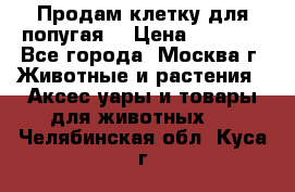 Продам клетку для попугая. › Цена ­ 3 000 - Все города, Москва г. Животные и растения » Аксесcуары и товары для животных   . Челябинская обл.,Куса г.